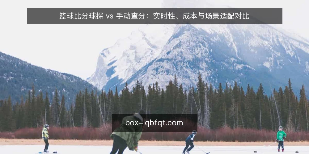 篮球比分球探 vs 手动查分：实时性、成本与场景适配对比 — 对比前先定决策维度：实时性、成本与场景 配图